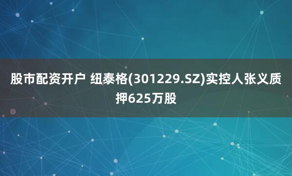 股市配资开户 纽泰格(301229.SZ)实控人张义质押625万股