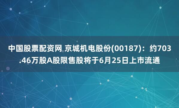 中国股票配资网 京城机电股份(00187)：约703.46万股A股限售股将于6月25日上市流通