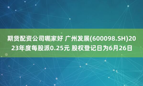 期货配资公司哪家好 广州发展(600098.SH)2023年度每股派0.25元 股权登记日为6月26日