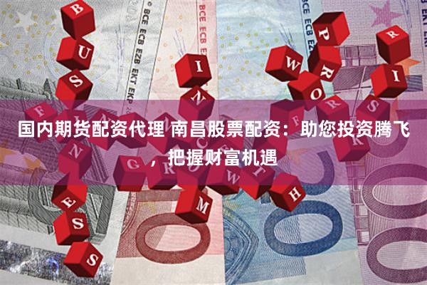 国内期货配资代理 南昌股票配资：助您投资腾飞，把握财富机遇