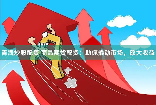 青海炒股配资 商品期货配资：助你撬动市场，放大收益