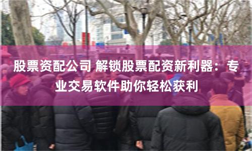 股票资配公司 解锁股票配资新利器：专业交易软件助你轻松获利